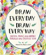 Draw Every Day, Draw Every Way; Sketch, Paint, and Doodle Through One Creative Year