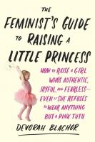 Feminist's Guide to Raising a Little Princess: How to Raise a Girl Who's Authentic, Joyful, and Fearless - Even if She Refuses to Wear Anything but a Pink Tutu