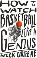 How to Watch Basketball Like a Genius: What Game Designers, Economists, Ballet Choreographers, and Theoretical Astrophysicists Reveal About the Greatest Game on Earth