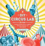 DIY Circus Lab for Kids: A Family- Friendly Guide for Juggling, Balancing, Clowning and Show-Making